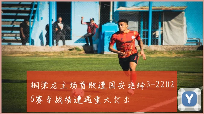 铜梁龙主场首败遭国安逆转3-22026赛季战绩遭遇重大打击