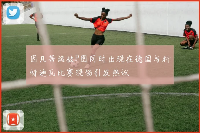 因凡蒂诺被P图同时出现在德国与科特迪瓦比赛现场引发热议