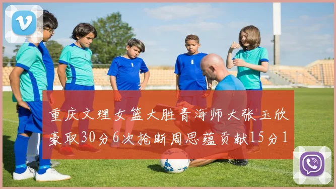 重庆文理女篮大胜青海师大张玉欣豪取30分6次抢断周思蕴贡献15分14篮板10助攻