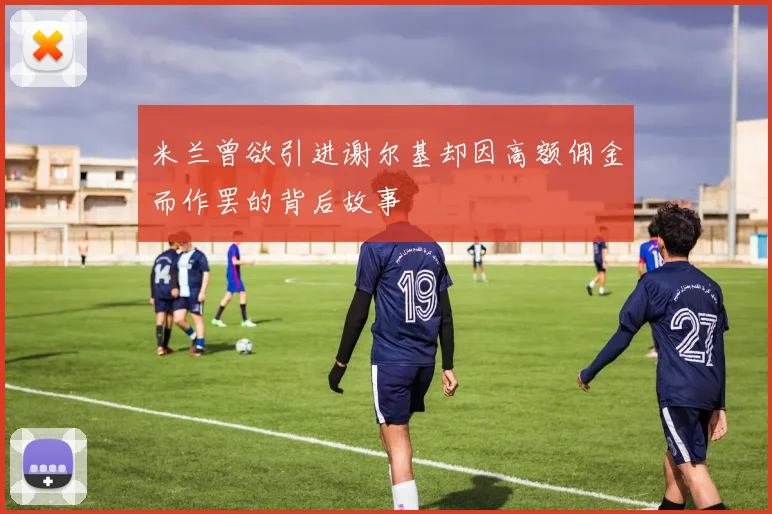 米兰曾欲引进谢尔基却因高额佣金而作罢的背后故事