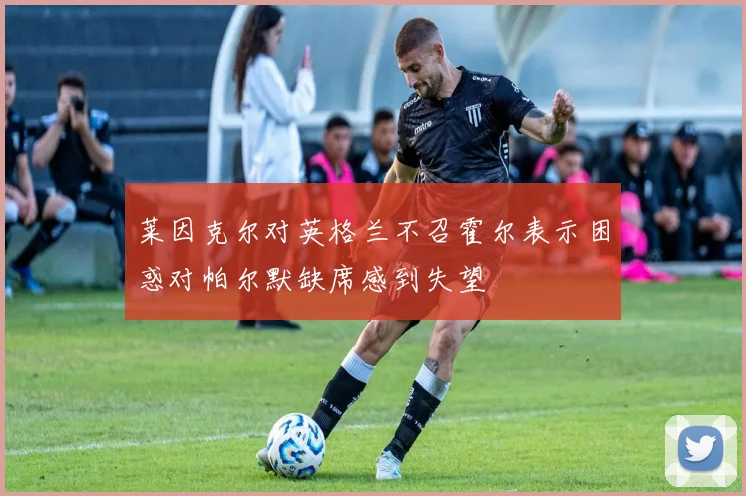 莱因克尔对英格兰不召霍尔表示困惑对帕尔默缺席感到失望
