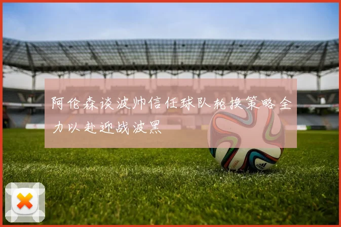 阿伦森谈波帅信任球队轮换策略全力以赴迎战波黑