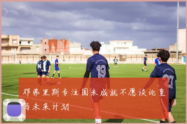邓弗里斯专注国米成就不愿谈论皇马未来计划