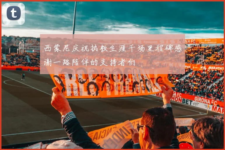 西蒙尼庆祝执教生涯千场里程碑感谢一路陪伴的支持者们