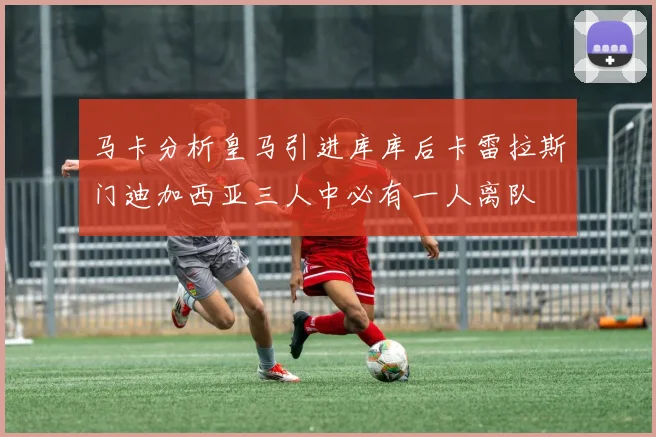 马卡分析皇马引进库库后卡雷拉斯门迪加西亚三人中必有一人离队