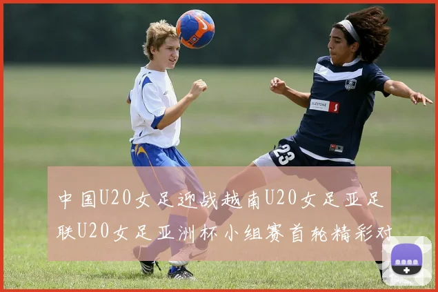 中国U20女足迎战越南U20女足亚足联U20女足亚洲杯小组赛首轮精彩对决