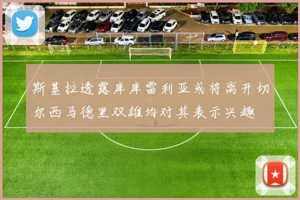斯基拉透露库库雷利亚或将离开切尔西马德里双雄均对其表示兴趣