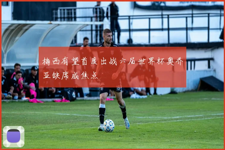 梅西有望首度出战六届世界杯奥乔亚缺席成焦点