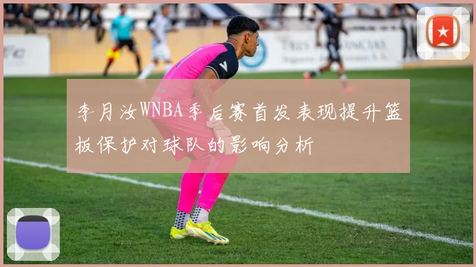 李月汝WNBA季后赛首发表现提升篮板保护对球队的影响分析
