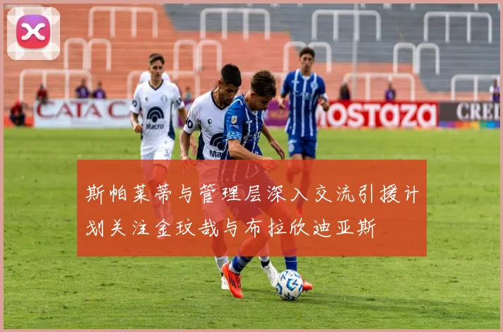 斯帕莱蒂与管理层深入交流引援计划关注金玟哉与布拉欣迪亚斯