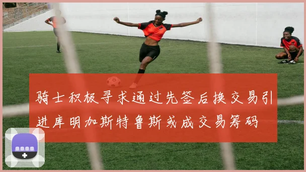 骑士积极寻求通过先签后换交易引进库明加斯特鲁斯或成交易筹码