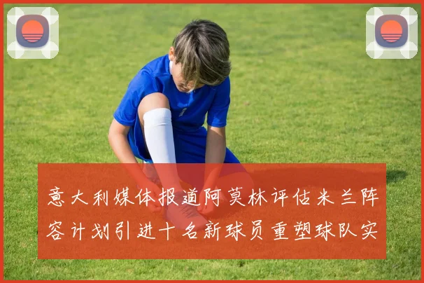 意大利媒体报道阿莫林评估米兰阵容计划引进十名新球员重塑球队实力