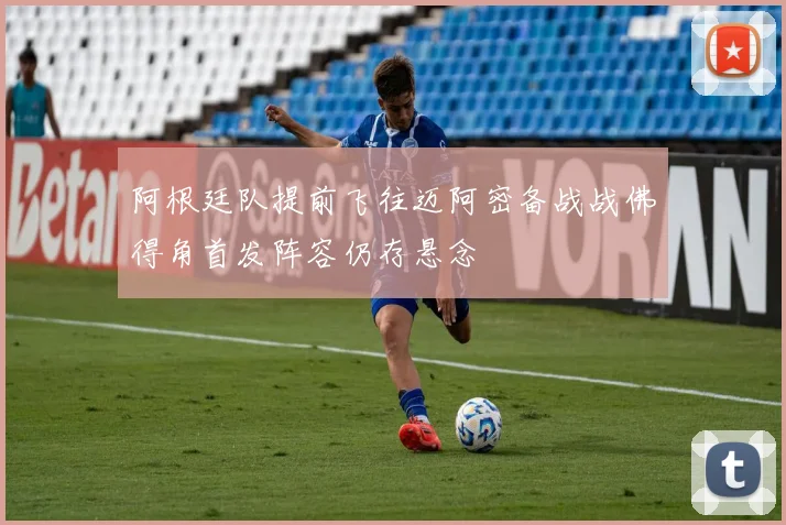 阿根廷队提前飞往迈阿密备战战佛得角首发阵容仍存悬念