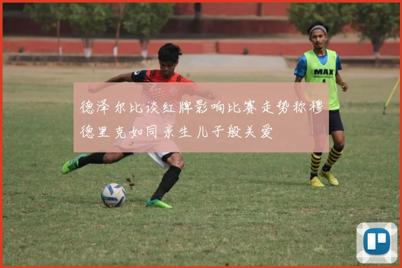 德泽尔比谈红牌影响比赛走势称穆德里克如同亲生儿子般关爱