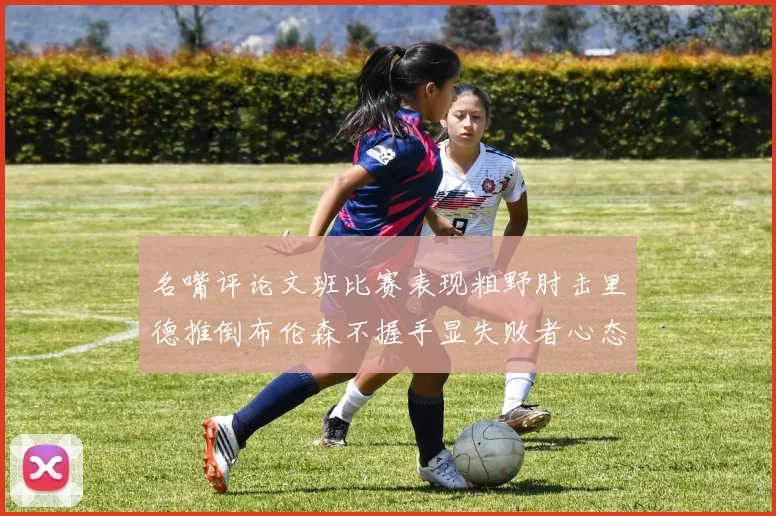 名嘴评论文班比赛表现粗野肘击里德推倒布伦森不握手显失败者心态