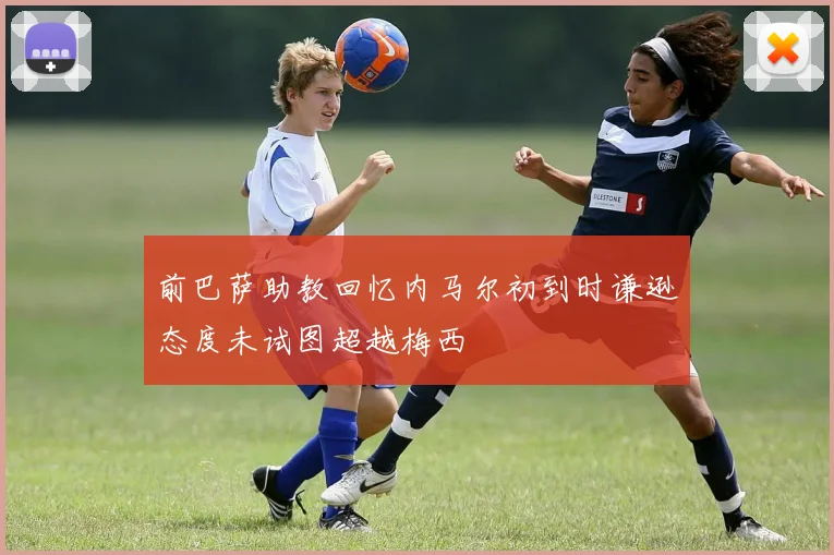 前巴萨助教回忆内马尔初到时谦逊态度未试图超越梅西