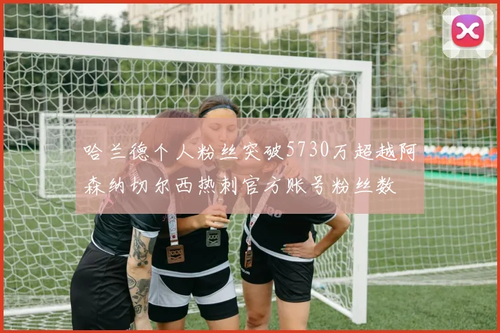 哈兰德个人粉丝突破5730万超越阿森纳切尔西热刺官方账号粉丝数